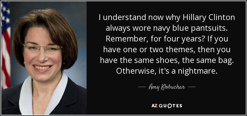 I understand now why Hillary Clinton always wore navy blue pantsuits. Remember, for four years? If you have one or two themes, then you have the same shoes, the same bag. Otherwise, it's a nightmare. - Amy Klobuchar