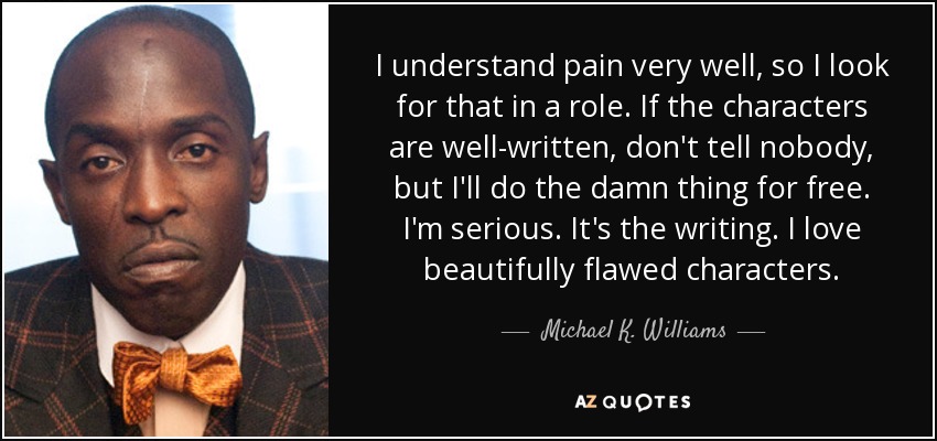 I understand pain very well, so I look for that in a role. If the characters are well-written, don't tell nobody, but I'll do the damn thing for free. I'm serious. It's the writing. I love beautifully flawed characters. - Michael K. Williams