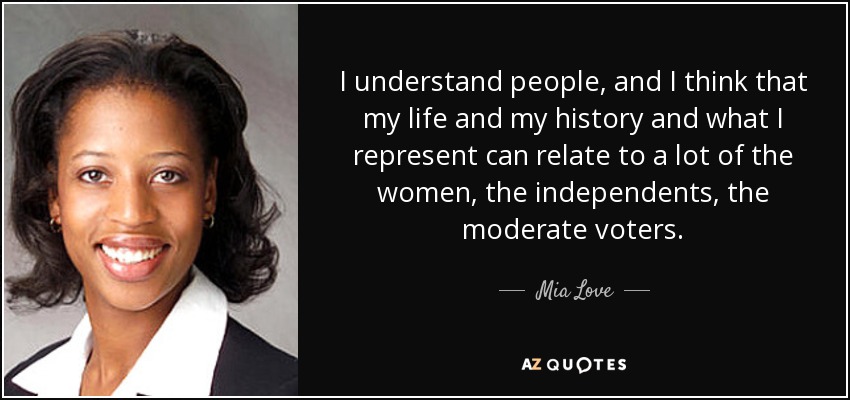 I understand people, and I think that my life and my history and what I represent can relate to a lot of the women, the independents, the moderate voters. - Mia Love