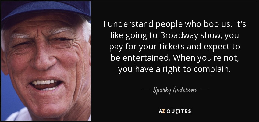 I understand people who boo us. It's like going to Broadway show, you pay for your tickets and expect to be entertained. When you're not, you have a right to complain. - Sparky Anderson