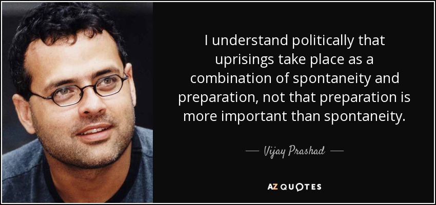 I understand politically that uprisings take place as a combination of spontaneity and preparation, not that preparation is more important than spontaneity. - Vijay Prashad
