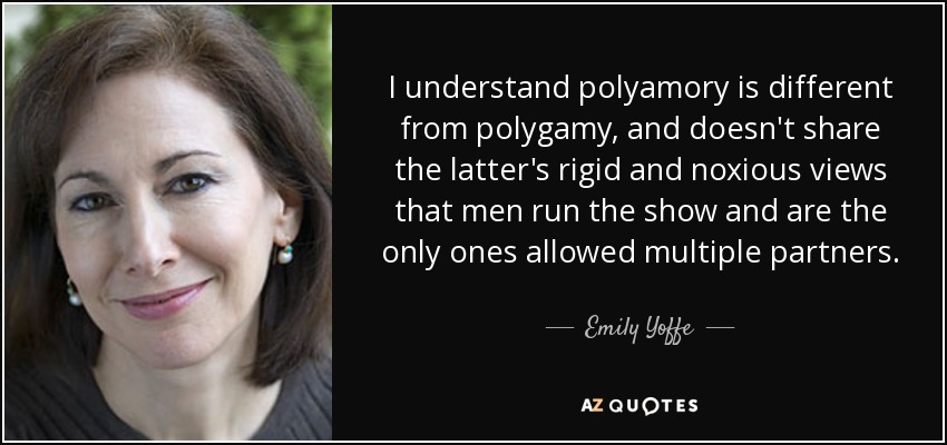 I understand polyamory is different from polygamy, and doesn't share the latter's rigid and noxious views that men run the show and are the only ones allowed multiple partners. - Emily Yoffe