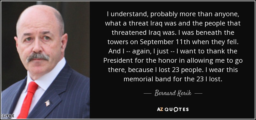 I understand, probably more than anyone, what a threat Iraq was and the people that threatened Iraq was. I was beneath the towers on September 11th when they fell. And I -- again, I just -- I want to thank the President for the honor in allowing me to go there, because I lost 23 people. I wear this memorial band for the 23 I lost. - Bernard Kerik