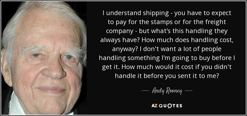 I understand shipping - you have to expect to pay for the stamps or for the freight company - but what's this handling they always have? How much does handling cost, anyway? I don't want a lot of people handling something I'm going to buy before I get it. How much would it cost if you didn't handle it before you sent it to me? - Andy Rooney