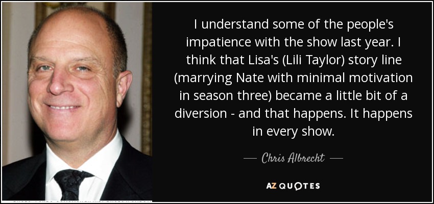 I understand some of the people's impatience with the show last year. I think that Lisa's (Lili Taylor) story line (marrying Nate with minimal motivation in season three) became a little bit of a diversion - and that happens. It happens in every show. - Chris Albrecht