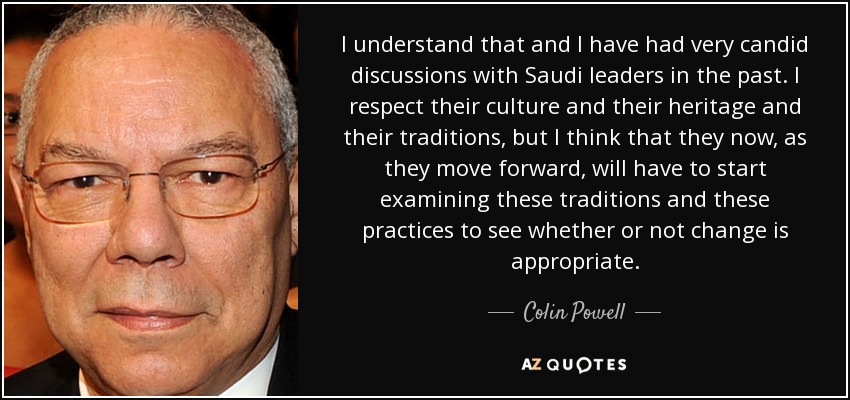 I understand that and I have had very candid discussions with Saudi leaders in the past. I respect their culture and their heritage and their traditions, but I think that they now, as they move forward, will have to start examining these traditions and these practices to see whether or not change is appropriate. - Colin Powell