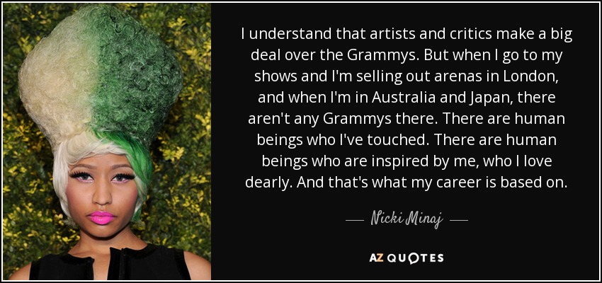 I understand that artists and critics make a big deal over the Grammys. But when I go to my shows and I'm selling out arenas in London, and when I'm in Australia and Japan, there aren't any Grammys there. There are human beings who I've touched. There are human beings who are inspired by me, who I love dearly. And that's what my career is based on. - Nicki Minaj