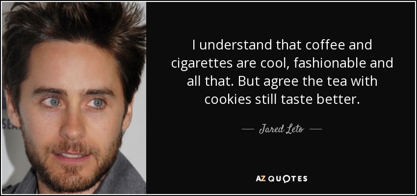 I understand that coffee and cigarettes are cool, fashionable and all that. But agree the tea with cookies still taste better. - Jared Leto