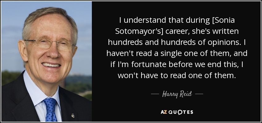 I understand that during [Sonia Sotomayor's] career, she's written hundreds and hundreds of opinions. I haven't read a single one of them, and if I'm fortunate before we end this, I won't have to read one of them. - Harry Reid