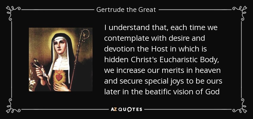 I understand that, each time we contemplate with desire and devotion the Host in which is hidden Christ's Eucharistic Body, we increase our merits in heaven and secure special joys to be ours later in the beatific vision of God - Gertrude the Great