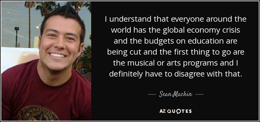 I understand that everyone around the world has the global economy crisis and the budgets on education are being cut and the first thing to go are the musical or arts programs and I definitely have to disagree with that. - Sean Mackin