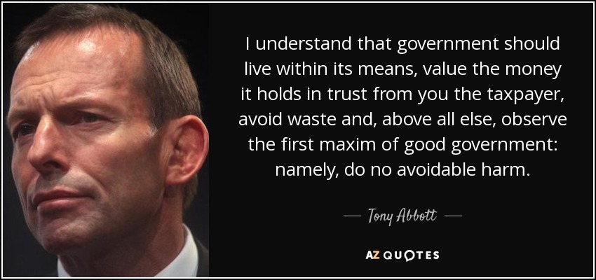 I understand that government should live within its means, value the money it holds in trust from you the taxpayer, avoid waste and, above all else, observe the first maxim of good government: namely, do no avoidable harm. - Tony Abbott