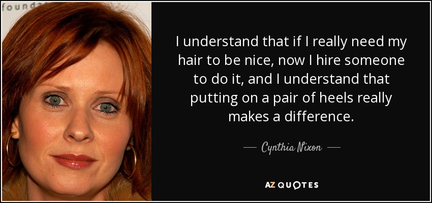 I understand that if I really need my hair to be nice, now I hire someone to do it, and I understand that putting on a pair of heels really makes a difference. - Cynthia Nixon