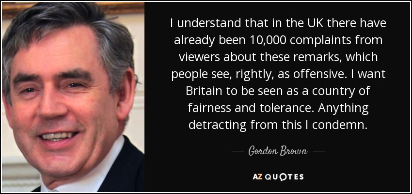 I understand that in the UK there have already been 10,000 complaints from viewers about these remarks, which people see, rightly, as offensive. I want Britain to be seen as a country of fairness and tolerance. Anything detracting from this I condemn. - Gordon Brown