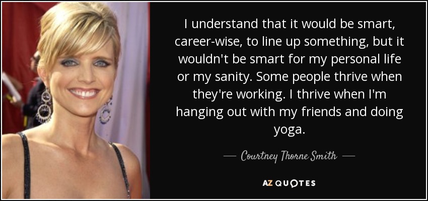 I understand that it would be smart, career-wise, to line up something, but it wouldn't be smart for my personal life or my sanity. Some people thrive when they're working. I thrive when I'm hanging out with my friends and doing yoga. - Courtney Thorne Smith