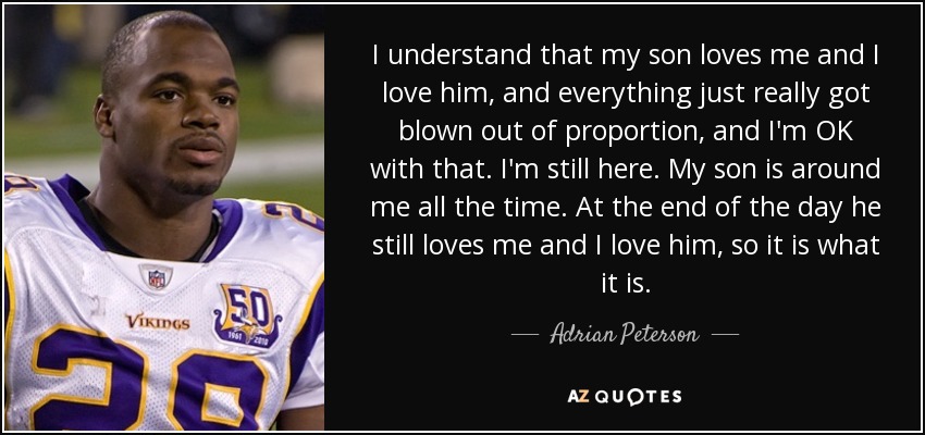 I understand that my son loves me and I love him, and everything just really got blown out of proportion, and I'm OK with that. I'm still here. My son is around me all the time. At the end of the day he still loves me and I love him, so it is what it is. - Adrian Peterson