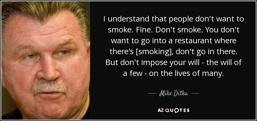 I understand that people don't want to smoke. Fine. Don't smoke. You don't want to go into a restaurant where there's [smoking], don't go in there. But don't impose your will - the will of a few - on the lives of many. - Mike Ditka