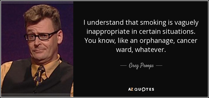 I understand that smoking is vaguely inappropriate in certain situations. You know, like an orphanage, cancer ward, whatever. - Greg Proops