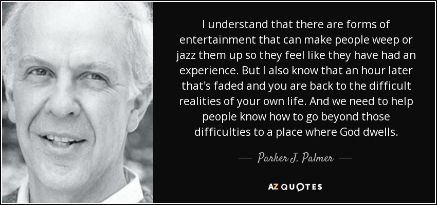 I understand that there are forms of entertainment that can make people weep or jazz them up so they feel like they have had an experience. But I also know that an hour later that's faded and you are back to the difficult realities of your own life. And we need to help people know how to go beyond those difficulties to a place where God dwells. - Parker J. Palmer