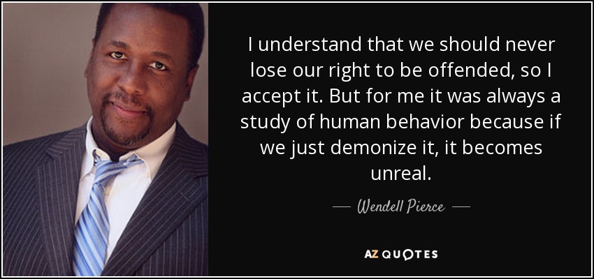 I understand that we should never lose our right to be offended, so I accept it. But for me it was always a study of human behavior because if we just demonize it, it becomes unreal. - Wendell Pierce