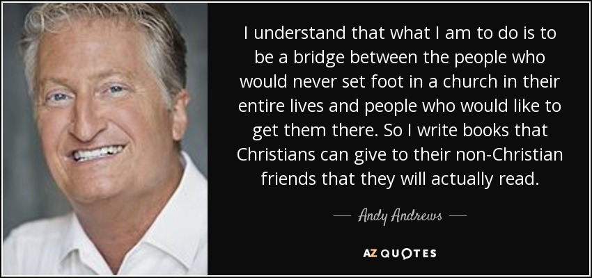 I understand that what I am to do is to be a bridge between the people who would never set foot in a church in their entire lives and people who would like to get them there. So I write books that Christians can give to their non-Christian friends that they will actually read. - Andy Andrews