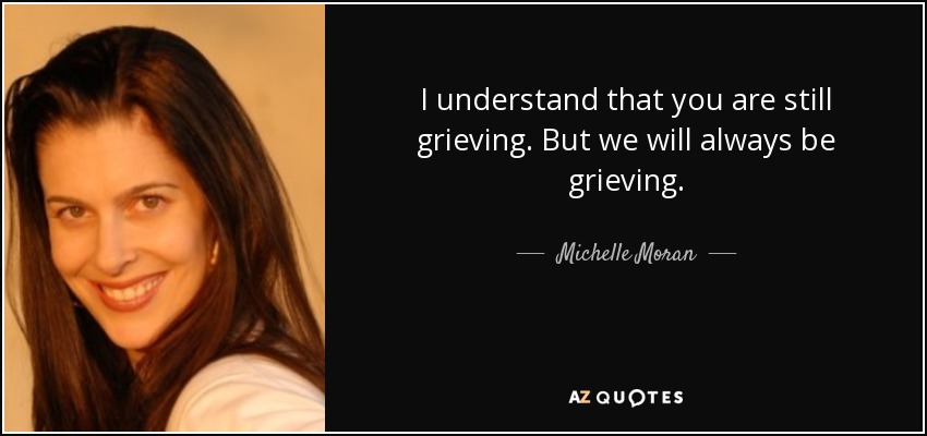 I understand that you are still grieving. But we will always be grieving. - Michelle Moran