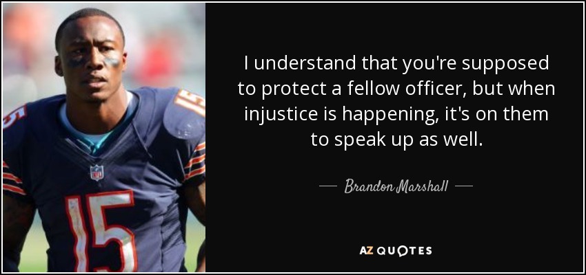 I understand that you're supposed to protect a fellow officer, but when injustice is happening, it's on them to speak up as well. - Brandon Marshall