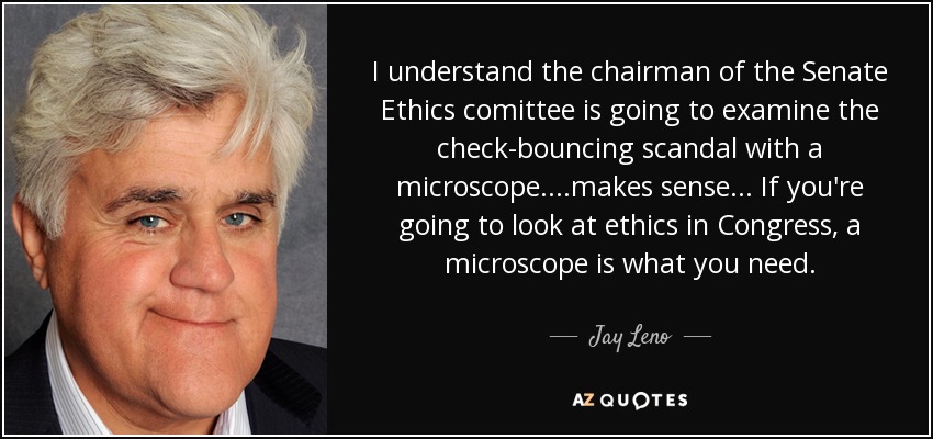 I understand the chairman of the Senate Ethics comittee is going to examine the check-bouncing scandal with a microscope. ...makes sense... If you're going to look at ethics in Congress, a microscope is what you need. - Jay Leno