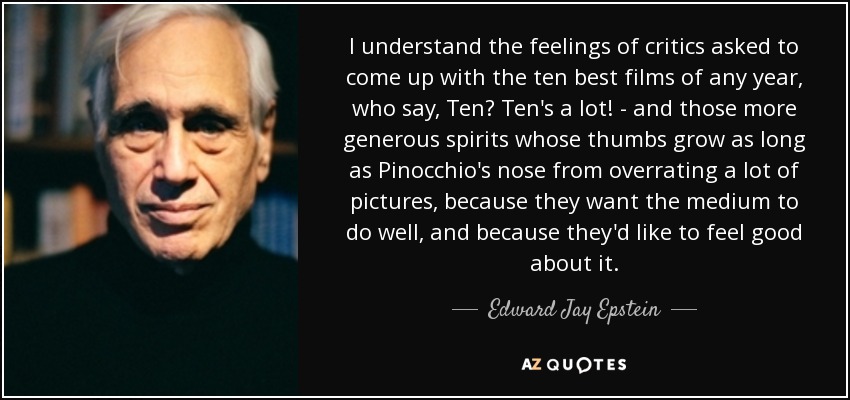 I understand the feelings of critics asked to come up with the ten best films of any year, who say, Ten? Ten's a lot! - and those more generous spirits whose thumbs grow as long as Pinocchio's nose from overrating a lot of pictures, because they want the medium to do well, and because they'd like to feel good about it. - Edward Jay Epstein