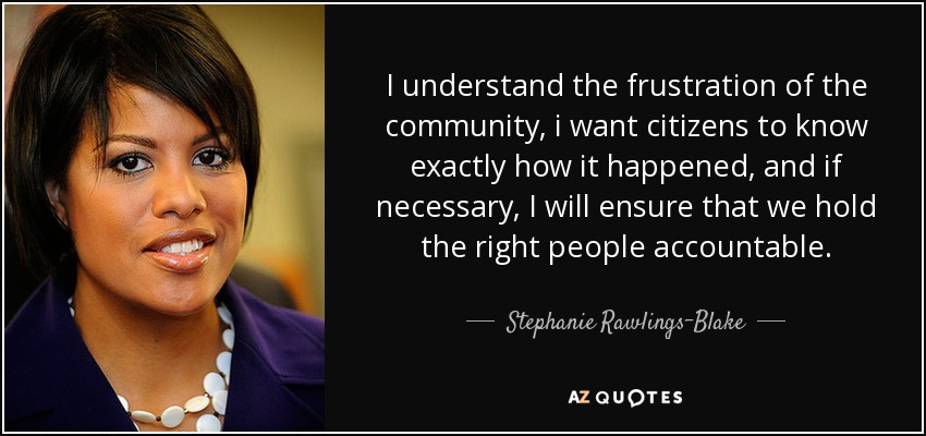 I understand the frustration of the community, i want citizens to know exactly how it happened, and if necessary, I will ensure that we hold the right people accountable. - Stephanie Rawlings-Blake