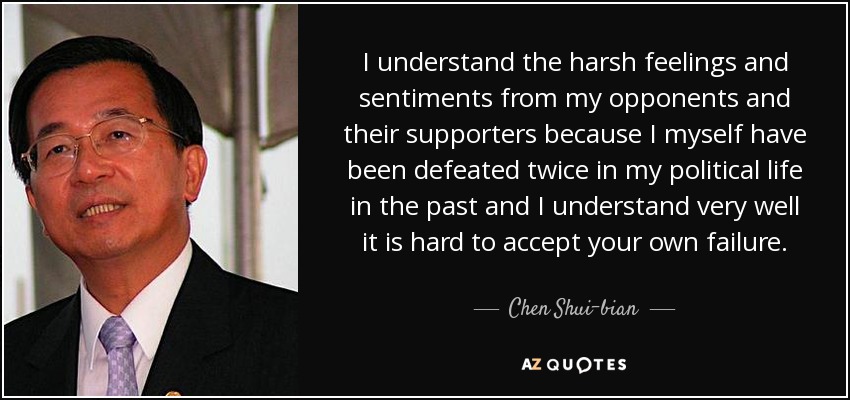 I understand the harsh feelings and sentiments from my opponents and their supporters because I myself have been defeated twice in my political life in the past and I understand very well it is hard to accept your own failure. - Chen Shui-bian