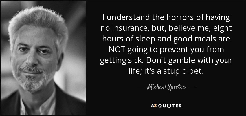 I understand the horrors of having no insurance, but, believe me, eight hours of sleep and good meals are NOT going to prevent you from getting sick. Don't gamble with your life; it's a stupid bet. - Michael Specter