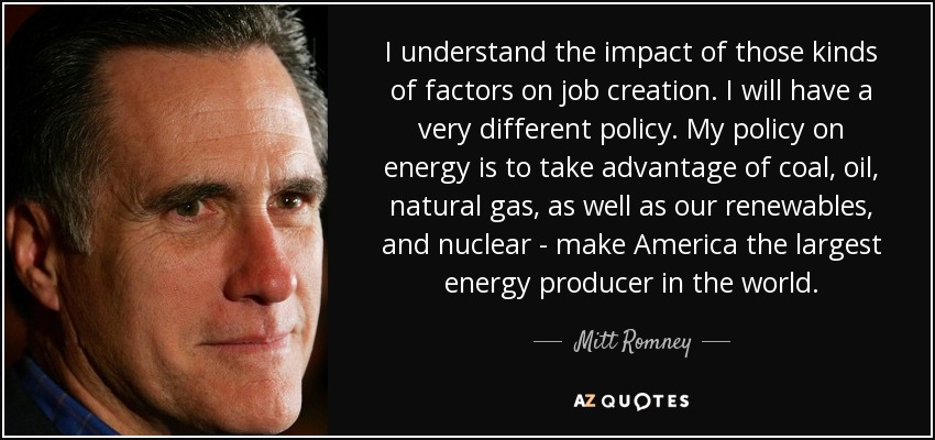 I understand the impact of those kinds of factors on job creation. I will have a very different policy. My policy on energy is to take advantage of coal, oil, natural gas, as well as our renewables, and nuclear - make America the largest energy producer in the world. - Mitt Romney