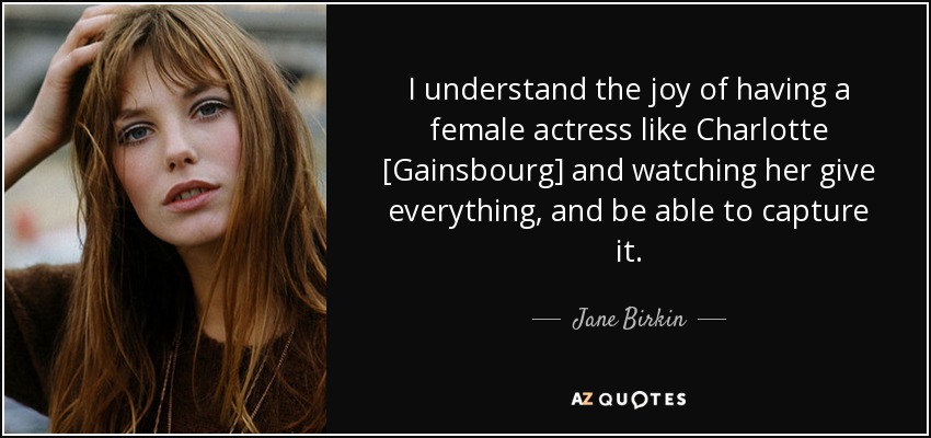 I understand the joy of having a female actress like Charlotte [Gainsbourg] and watching her give everything, and be able to capture it. - Jane Birkin