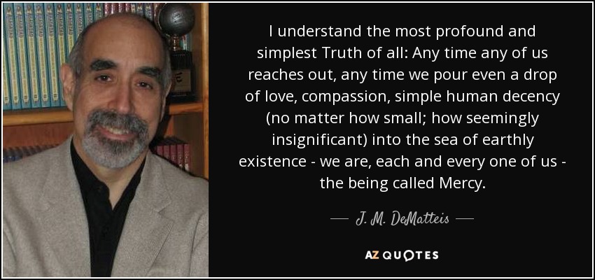 I understand the most profound and simplest Truth of all: Any time any of us reaches out, any time we pour even a drop of love, compassion, simple human decency (no matter how small; how seemingly insignificant) into the sea of earthly existence - we are, each and every one of us - the being called Mercy. - J. M. DeMatteis