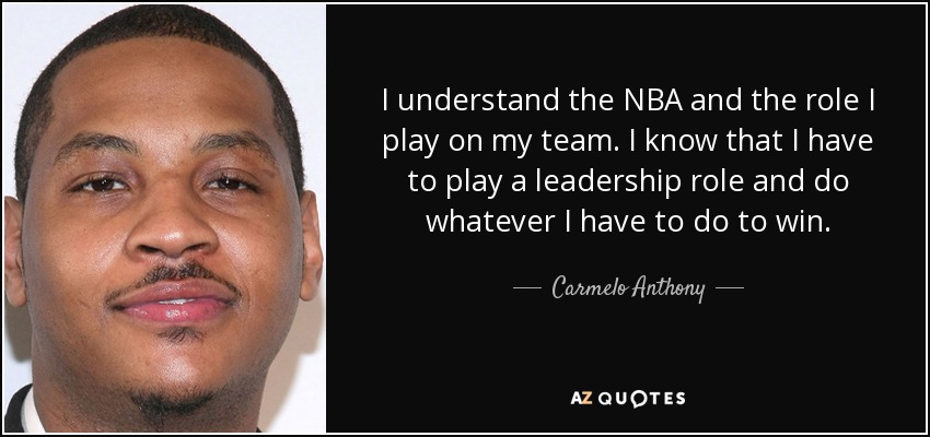 I understand the NBA and the role I play on my team. I know that I have to play a leadership role and do whatever I have to do to win. - Carmelo Anthony
