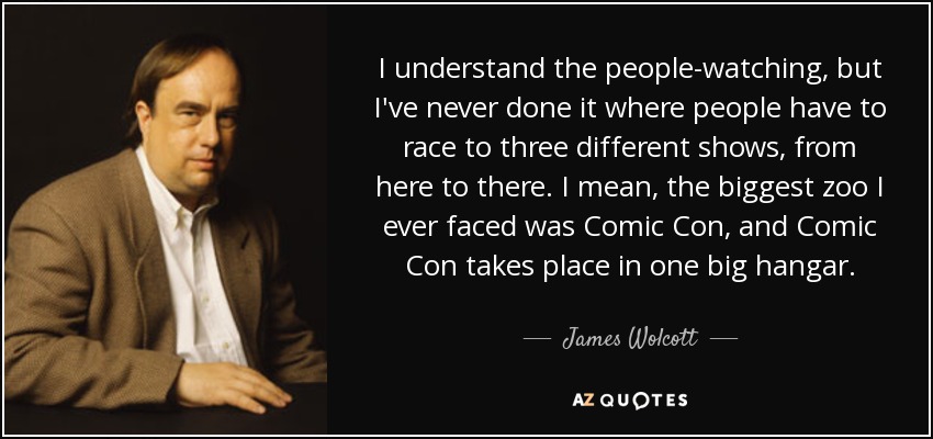 I understand the people-watching, but I've never done it where people have to race to three different shows, from here to there. I mean, the biggest zoo I ever faced was Comic Con, and Comic Con takes place in one big hangar. - James Wolcott
