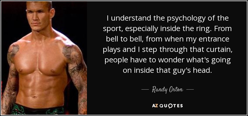 I understand the psychology of the sport, especially inside the ring. From bell to bell, from when my entrance plays and I step through that curtain, people have to wonder what's going on inside that guy's head. - Randy Orton