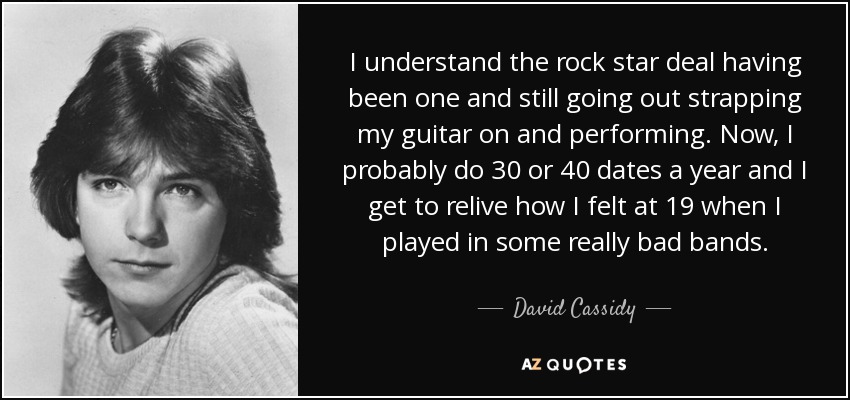 I understand the rock star deal having been one and still going out strapping my guitar on and performing. Now, I probably do 30 or 40 dates a year and I get to relive how I felt at 19 when I played in some really bad bands. - David Cassidy