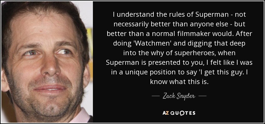 I understand the rules of Superman - not necessarily better than anyone else - but better than a normal filmmaker would. After doing 'Watchmen' and digging that deep into the why of superheroes, when Superman is presented to you, I felt like I was in a unique position to say 'I get this guy. I know what this is. - Zack Snyder