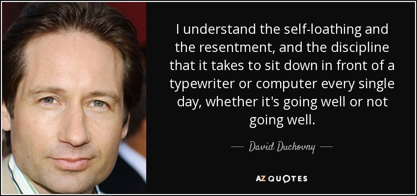 I understand the self-loathing and the resentment, and the discipline that it takes to sit down in front of a typewriter or computer every single day, whether it's going well or not going well. - David Duchovny