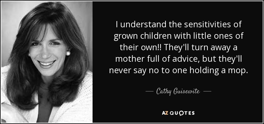 I understand the sensitivities of grown children with little ones of their own!! They'll turn away a mother full of advice, but they'll never say no to one holding a mop. - Cathy Guisewite