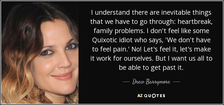 I understand there are inevitable things that we have to go through: heartbreak, family problems. I don't feel like some Quixotic idiot who says, 'We don't have to feel pain.' No! Let's feel it, let's make it work for ourselves. But I want us all to be able to get past it. - Drew Barrymore