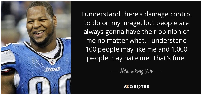 I understand there's damage control to do on my image, but people are always gonna have their opinion of me no matter what. I understand 100 people may like me and 1,000 people may hate me. That's fine. - Ndamukong Suh