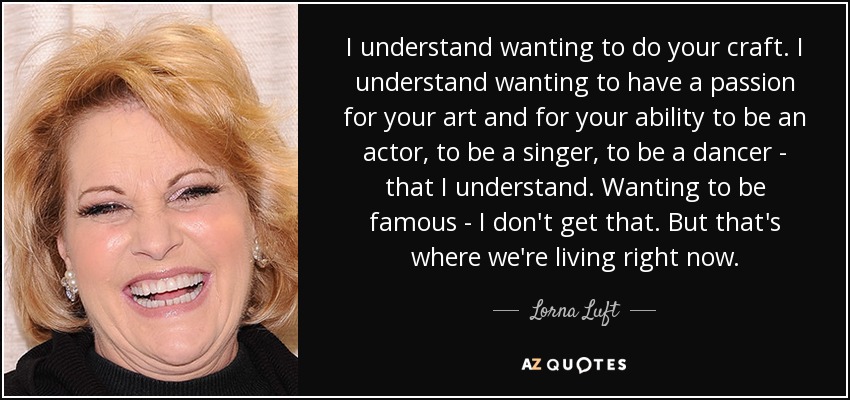 I understand wanting to do your craft. I understand wanting to have a passion for your art and for your ability to be an actor, to be a singer, to be a dancer - that I understand. Wanting to be famous - I don't get that. But that's where we're living right now. - Lorna Luft