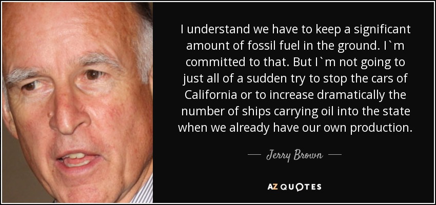 I understand we have to keep a significant amount of fossil fuel in the ground. I`m committed to that. But I`m not going to just all of a sudden try to stop the cars of California or to increase dramatically the number of ships carrying oil into the state when we already have our own production. - Jerry Brown