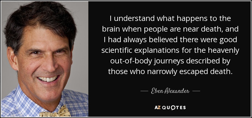 I understand what happens to the brain when people are near death, and I had always believed there were good scientific explanations for the heavenly out-of-body journeys described by those who narrowly escaped death. - Eben Alexander