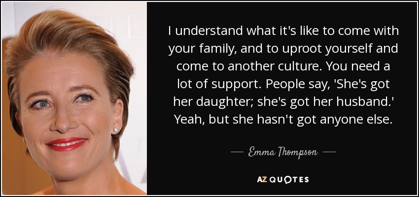 I understand what it's like to come with your family, and to uproot yourself and come to another culture. You need a lot of support. People say, 'She's got her daughter; she's got her husband.' Yeah, but she hasn't got anyone else. - Emma Thompson