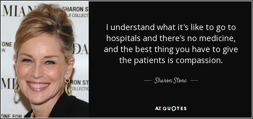 I understand what it's like to go to hospitals and there's no medicine, and the best thing you have to give the patients is compassion. - Sharon Stone