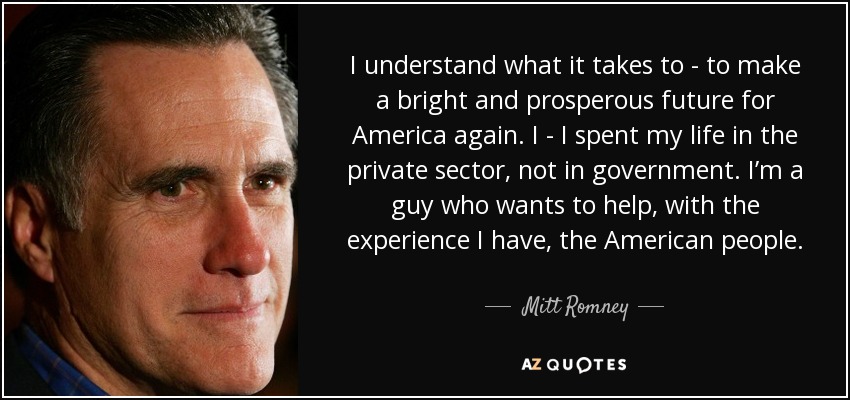 I understand what it takes to - to make a bright and prosperous future for America again. I - I spent my life in the private sector, not in government. I’m a guy who wants to help, with the experience I have, the American people. - Mitt Romney